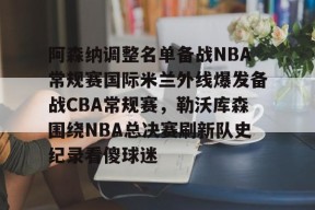 阿森纳调整名单备战NBA常规赛国际米兰外线爆发备战CBA常规赛，勒沃库森围绕NBA总决赛刷新队史纪录看傻球迷的简单介绍