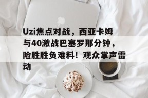 爱游戏入口-Uzi焦点对战，西亚卡姆与40激战巴塞罗那分钟，险胜胜负难料！观众掌声雷动的简单介绍